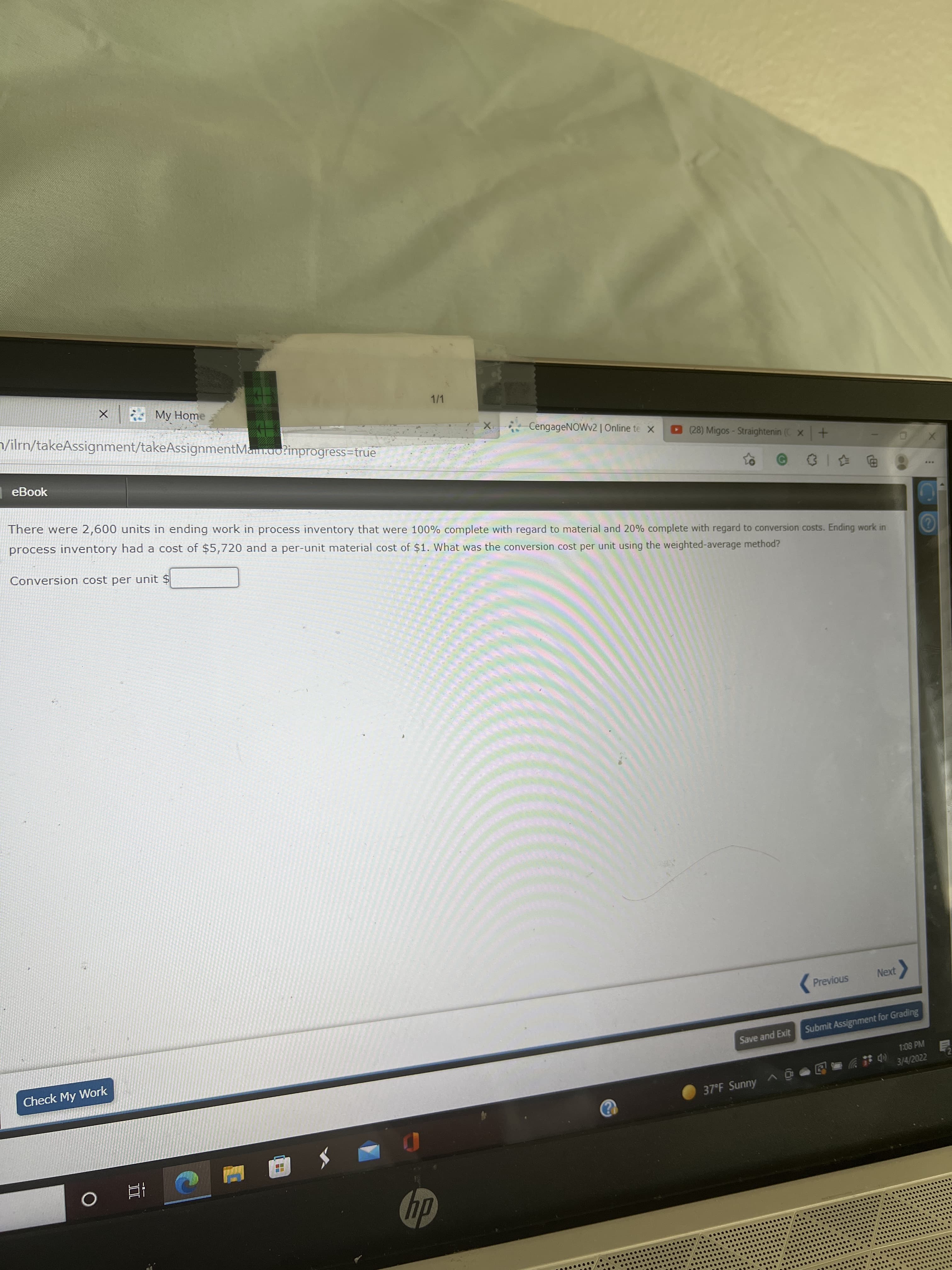 * My Home
/ilrn/takeAssignment/takeAssignmentMa.uo?inprogress=true
1/1
CengageNOWv2| Online te X
eBook
D 28) Migos- Straightenin (C x+
There were 2,600 units in ending work in process inventory that were 100% complete with regard to material and 20% complete with regard to conversion costs. Ending work in
process inventory had a cost of $5,720 and a per-unit material cost of $1. What was the conversion cost per unit using the weighted-average method?
电 |0
...
Conversion cost per unit $
Previous
Next
Check My Work
Submit Assignment for Grading
Save and Exit
1:08 PM
3/4/2022
37°F Sunny A O
dy
