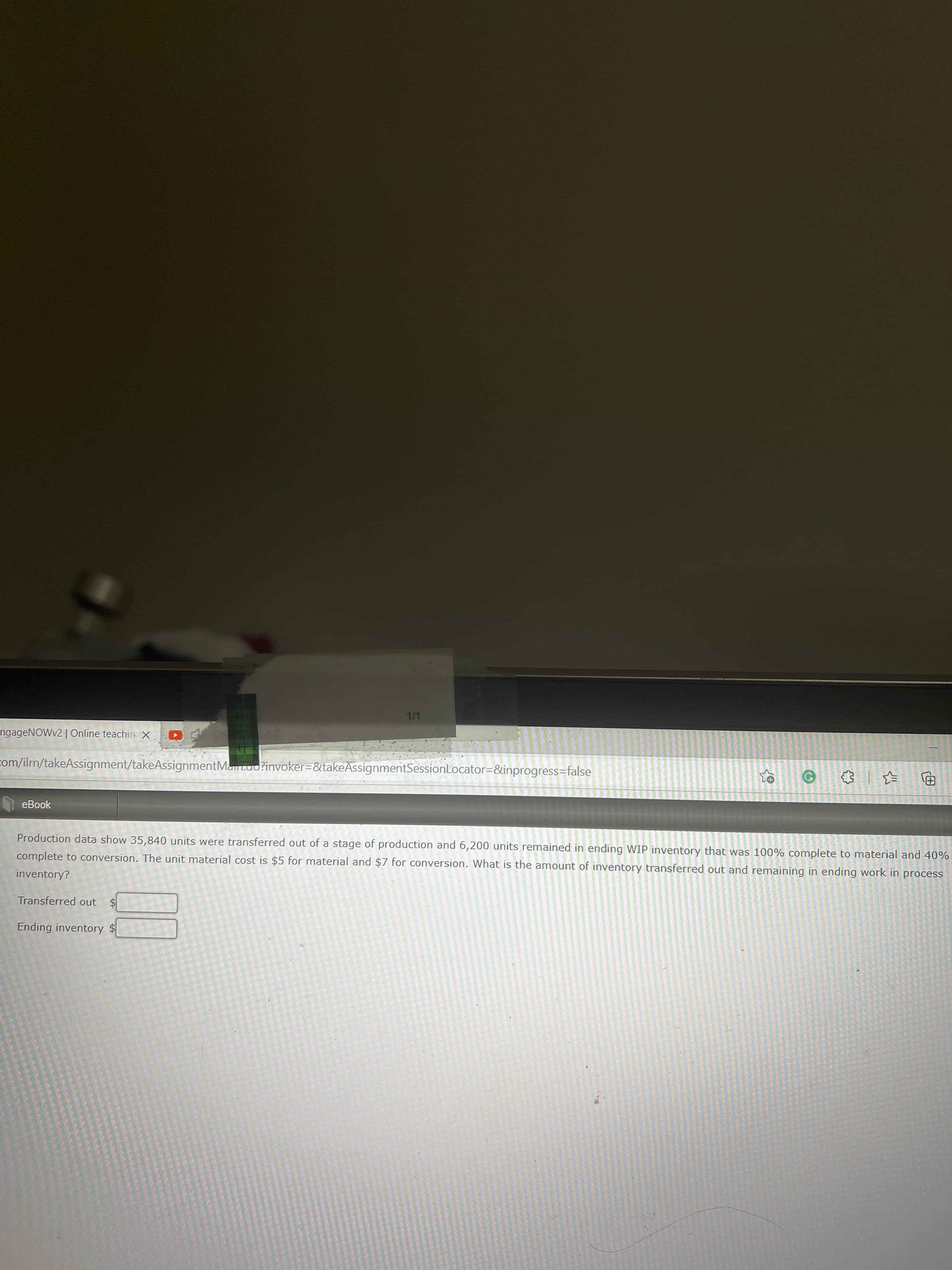 %24
1/1
ngageNOWv2 | Online teachir X
com/ilrn/takeAssignment/takeAssignmentMar.ao?invoker=&takeAssignmentSessionLocator=&inprogress=false
巴
eBook
Production data show 35,840 units were transferred out of a stage of production and 6,200 units remained in ending WIP inventory that was 100% complete to material and 40%
complete to conversion. The unit material cost is $5 for material and $7 for conversion. What is the amount of inventory transferred out and remaining in ending work in process
inventory?
Transferred out
Ending inventory $
