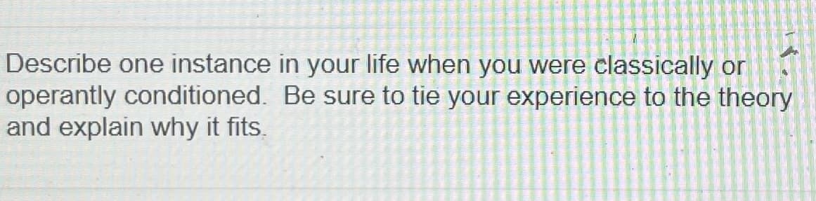 Describe one instance in your life when you were classically or
operantly conditioned. Be sure to tie your experience to the theory
and explain why it fits.
