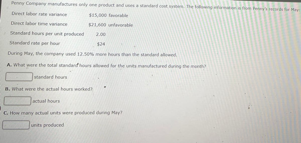 Penny Company manufactures only one product and uses a standard cost system. The following information is from Penny's records for May:
Direct labor rate variance
$15,000 favorable
Direct labor time variance
$21,600 unfavorable
Standard hours per unit produced
2.00
Standard rate per hour
$24
During May, the company used 12.50% more hours than the standard allowed.
A. What were the total standard hours allowed for the units manufactured during the month?
standard hours
B. What were the actual hours worked?
actual hours
C. How many actual units were produced during May?
units produced
