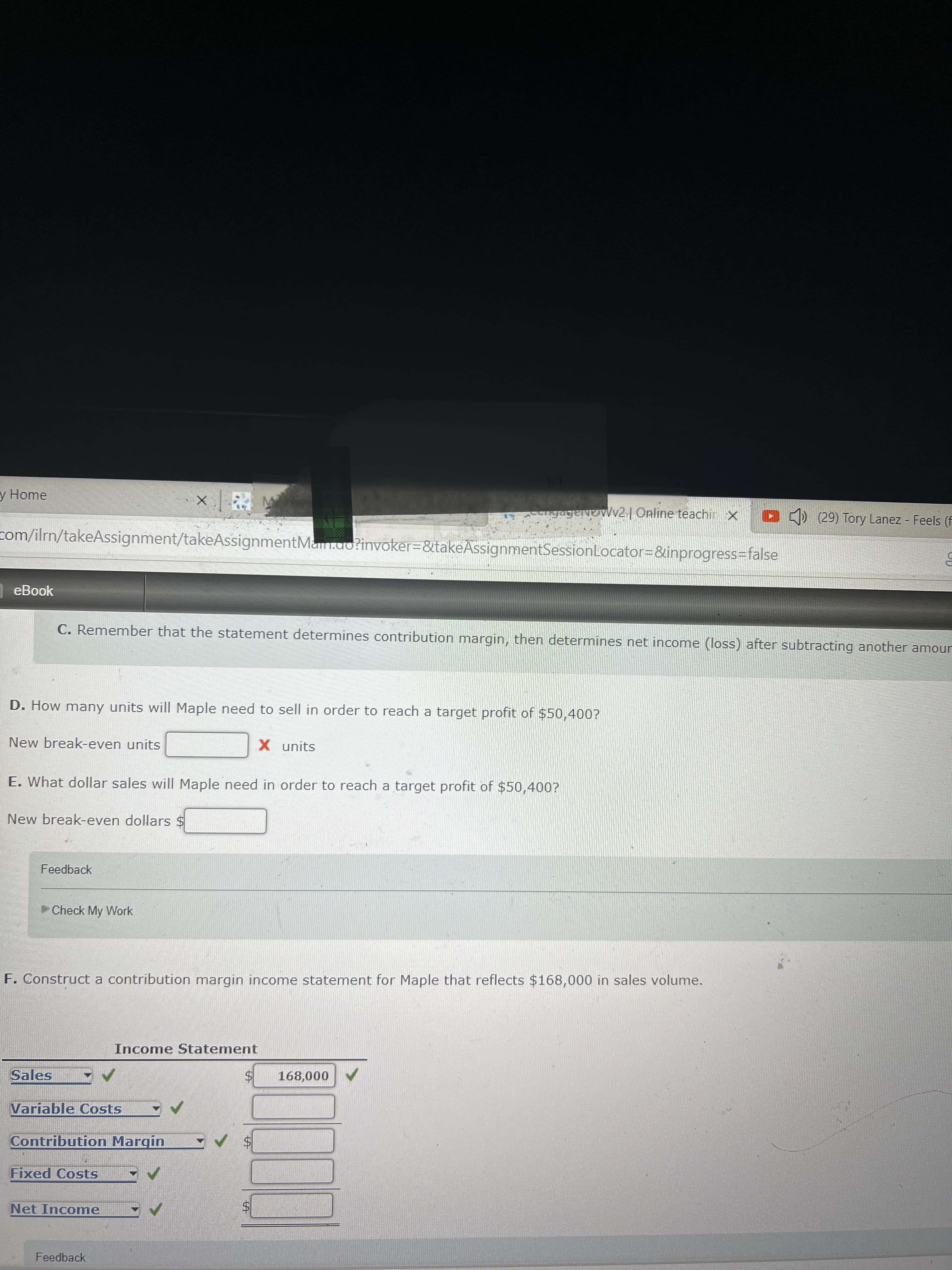 %24
%24
y Home
ngageNov2 | Online teachin x
CD (29) Tory Lanez Feels (F
com/ilrn/takeAssignment/takeAssignmentMan.ao?invoker=&takeAssignmentSessionLocator=&inprogress%3Dfalse
eBook
C. Remember that the statement determines contribution margin, then determines net income (loss) after subtracting another amou
D. How many units will Maple need to sell in order to reach a target profit of $50,400?
New break-even units
X units
E. What dollar sales will Maple need in order to reach a target profit of $50,400?
New break-even dollars $
Feedback
Check My Work
F. Construct a contribution margin income statement for Maple that reflects $168,000 in sales volume.
Income Statement
Sales
168,000
Variable Costs
Contribution Margin
Fixed Costs
Net Income
Feedback
