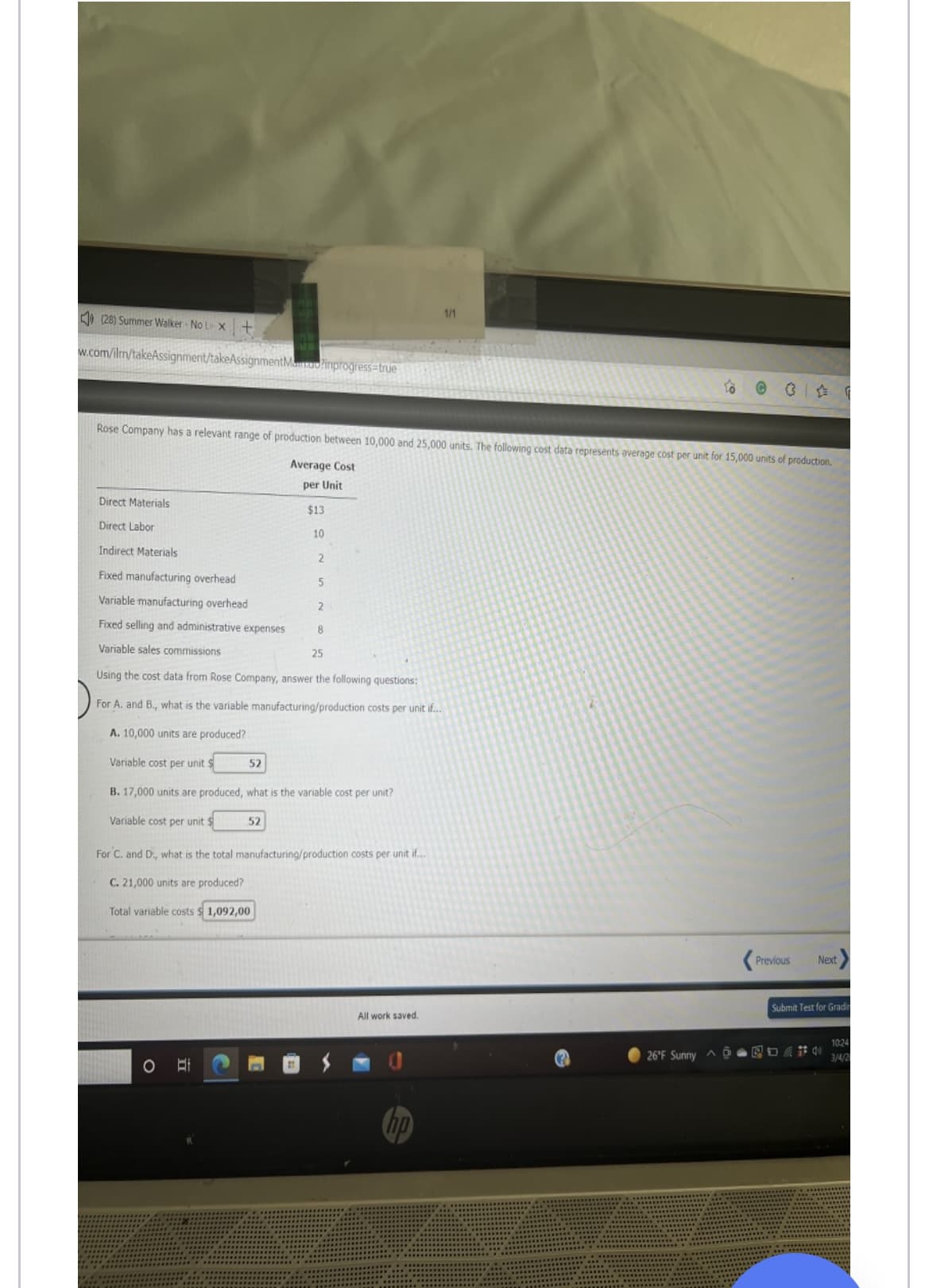 1/1
) (28) Summer Walker No Le X+
w.com/ilm/takeAssignment/takeAssignmentManuo?inprogress=true
Rose Company has a relevant range of production between 10,000 and 25,000 units. The following cost data represents average cost per unit for 15,000 units of production.
Average Cost
per Unit
Direct Materials
$13
Direct Labor
10
Indirect Materials
Fixed manufacturing overhead
Variable manufacturing overhead
Fixed selling and administrative expenses
8.
Variable sales commissions
25
Using the cost data from Rose Company, answer the following questions:
For A. and B., what is the variable manufacturing/production costs per unit if...
A. 10,000 units are produced?
Variable cost per unit $
52
B. 17,000 units are produced, what is the variable cost per unit?
Variable cost per unit $
52
For C. and D., what is the total manufacturing/production costs per unit if.
C. 21,000 units are produced?
Total variable costs $ 1,092,00
Previous
Next
Submit Test for Gradir
All work saved.
1024
3/4/2
hp
