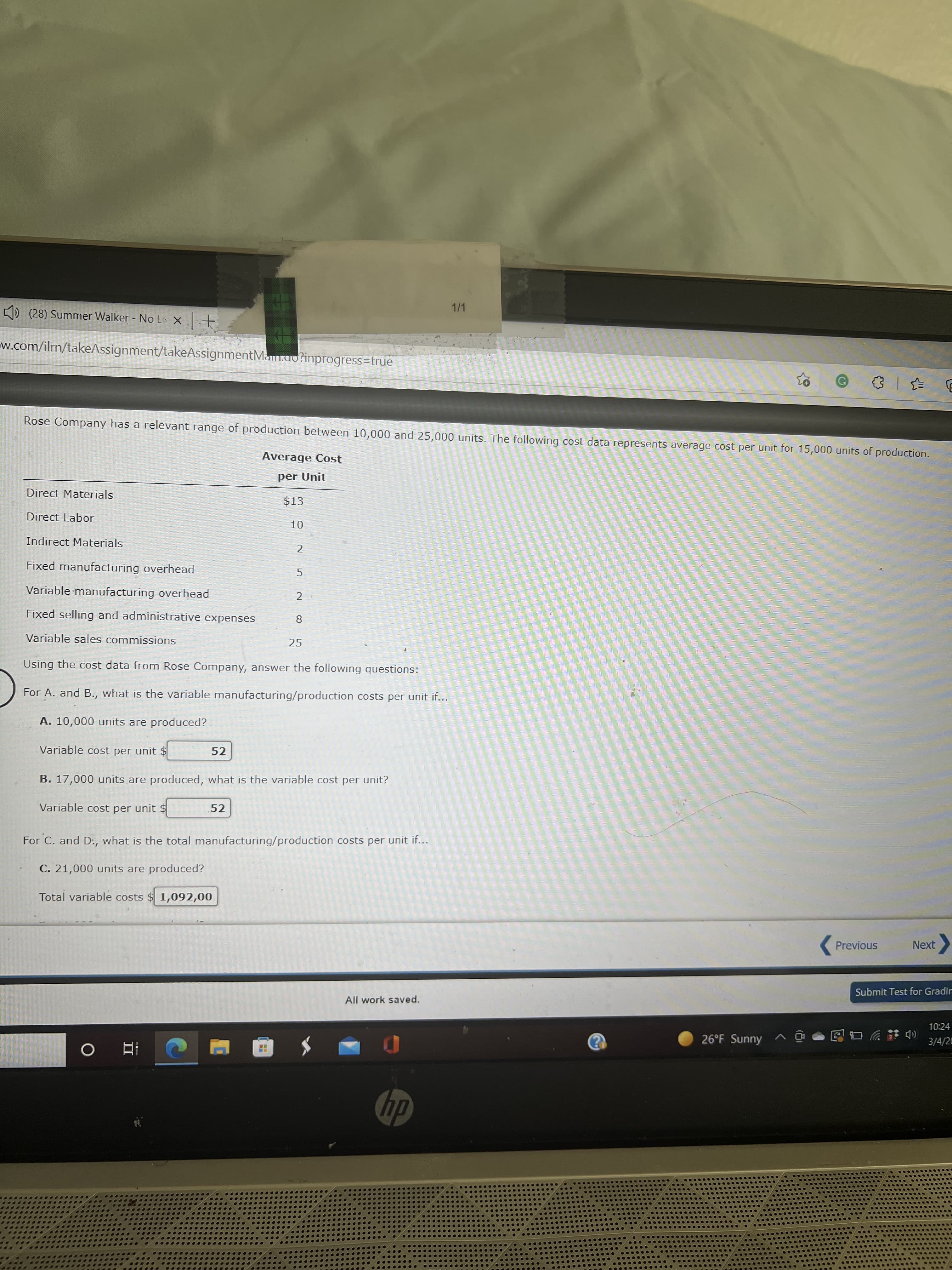 10
II
1/1
K) (28) Summer Walker No Le X +
w.com/ilrn/takeAssignment/takeAssignmentManm.ao?inprogress=true
Rose Company has a relevant range of production between 10,000 and 25,000 units. The following cost data represents average cost per unit for 15,000 units of production.
Average Cost
per Unit
Direct Materials
$13
Direct Labor
Indirect Materials
2
Fixed manufacturing overhead
Variable manufacturing overhead
2
Fixed selling and administrative expenses
8
Variable sales commissions
25
Using the cost data from Rose Company, answer the following questions:
For A. and B., what is the variable manufacturing/production costs per unit if...
A. 10,000 units are produced?
Variable cost per unit $
52
B. 17,000 units are produced, what is the variable cost per unit?
Variable cost per unit $
52
For C. and D:, what is the total manufacturing/production costs per unit if...
C. 21,000 units are produced?
Total variable costs $ 1,092,00
(Previous
Next
Submit Test for Gradirn
All work saved.
10:24
26°F Sunny ^ @
合物ツ
3/4/26
dy
