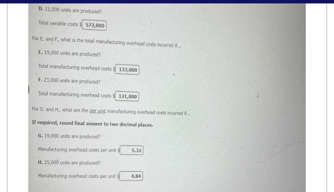 D. 11,000 units are produced?
Total variable costs
572,000
For E. and F., what is the total manufacturing overhead costs incurred if...
E. 19,000 units are produced?
Total manufacturing overhead costs
133,000
F. 23,000 units are produced?
Total manufacturing overhead costs
121,000
For G. and H., what are the per unit manufacturing overhead costs incurred if...
If required, round final answer to two decimal places.
G. 19,000 units are produced?
Manufacturing overhead costs per unit $
5.32
H. 25,000 units are produced?
4.84
Manufacturing overhead costs per unit $
