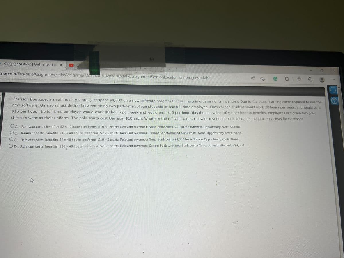 1/1
CengageNOWv2 | Online teachin X
now.com/ilrm/takeAssignment/takeAssignmentMain.ao?invoker=&takeAssignmentSessionLocator=&inprogress=false
A
...
Garrison Boutique, a small novelty store, just spent $4,000 on a new software program that will help in organizing its inventory. Due to the steep learning curve required to use the
new software, Garrison must decide between hiring two part-time college students or one full-time employee. Each college student would work 20 hours per week, and would earn
$15 per hour. The full-time employee would work 40 hours per week and would earn $15 per hour plus the equivalent of $2 per hour in benefits. Employees are given two polo
shirts to wear as their uniform. The polo-shirts cost Garrison $10 each. What are the relevant costs, relevant revenues, sunk costs, and opportunity costs for Garrison?
OA. Relevant costs: benefits: $2 x 40 hours; uniforms: $10 × 2 shirts. Relevant revenues: None. Sunk costs: $4,000 for software. Opportunity costs: $4,000.
UB. Relevant costs: benefits: $10 x 40 hours; uniforms: $2 x 2 shirts. Relevant revenues: Cannot be determined. Sunk costs: None. Opportunity costs: None.
Oc. Relevant costs: benefits: $2 x 40 hours; uniforms: $10 x 2 shirts. Relevant revenues: None. Sunk costs: $4,000 for software. Opportunity costs: None.
Relevant costs: benefits: $10 x 40 hours; uniforms: $2 x 2 shirts. Relevant revenues: Cannot be determined. Sunk costs: None. Opportunity costs: $4,000.
OD.
