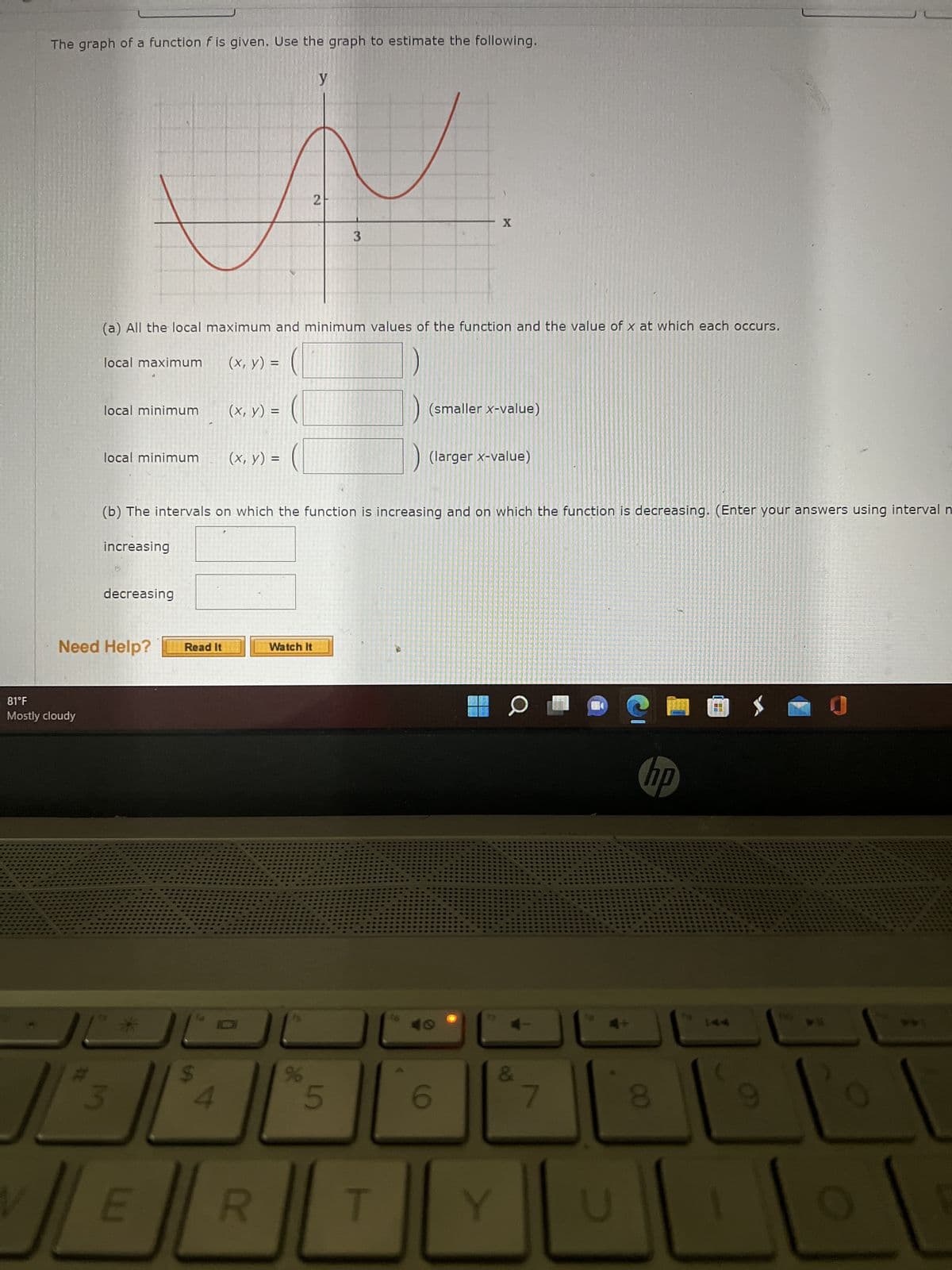 The graph of a function f is given. Use the graph to estimate the following.
81°F
Mostly cloudy
local maximum
local minimum
local minimum
(a) All the local maximum and minimum values of the function and the value of x at which each occurs.
(x, y) =
increasing
decreasing
Need Help?
3
*
E
Read It
(x, y) =
(b) The intervals on which the function is increasing and on which the function is decreasing. (Enter your answers using interval n
4
(x, y) =
R
y
2
Watch It
45
%
3
5
T
$6
(smaller x-value)
X
(larger x-value)
40
6
Y
Q
7
18
hp
8
17
9