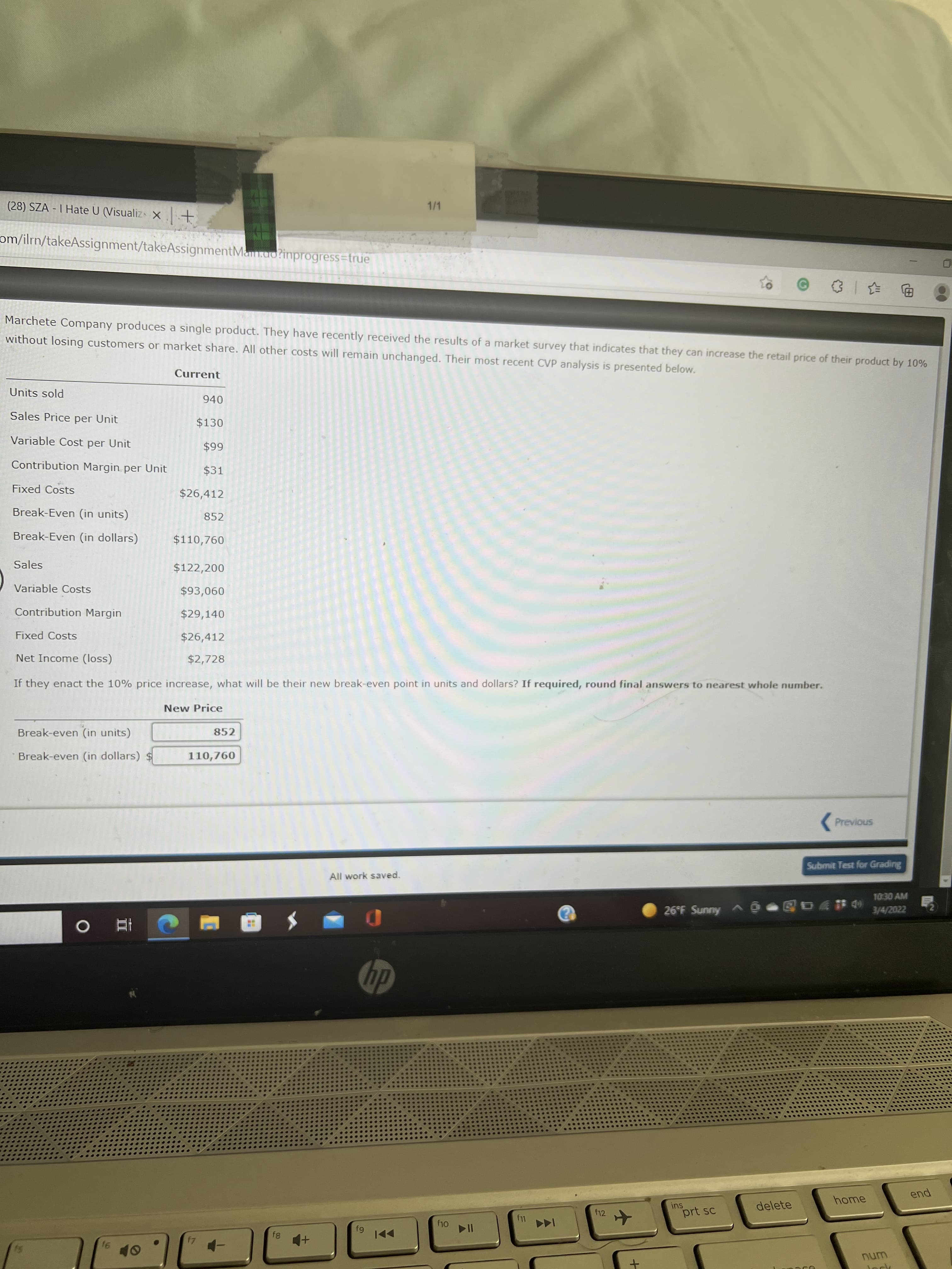 II
(28) SZA - I Hate U (Visualizs X +
1/1
om/ilrn/takeAssignment/takeAssignmentMam.ao?inprogress=true
Marchete Company produces a single product. They have recently received the results of a market survey that indicates that they can increase the retail price of their product by 10%
without losing customers or market share. All other costs will remain unchanged. Their most recent CVP analysis is presented below.
Current
Units sold
940
Sales Price per Unit
$130
Variable Cost per Unit
66$
$31
Contribution Margin per Unit
Fixed Costs
$26,412
Break-Even (in units)
852
Break-Even (in dollars)
$110,760
Sales
$122,200
Variable Costs
090$
Contribution Margin
$29,140
Fixed Costs
$26,412
Net Income (loss)
$2,728
If they enact the 10% price increase, what will be their new break-even point in units and dollars? If required, round final answers to nearest whole number.
New Price
Break-even (in units)
852
Break-even (in dollars) $
110,760
(Previous
Submit Test for Grading
All work saved.
1030 AM
26°F Sunny A O
3/4/2022
dy
home
pua
delete
f12
prt sc
144
