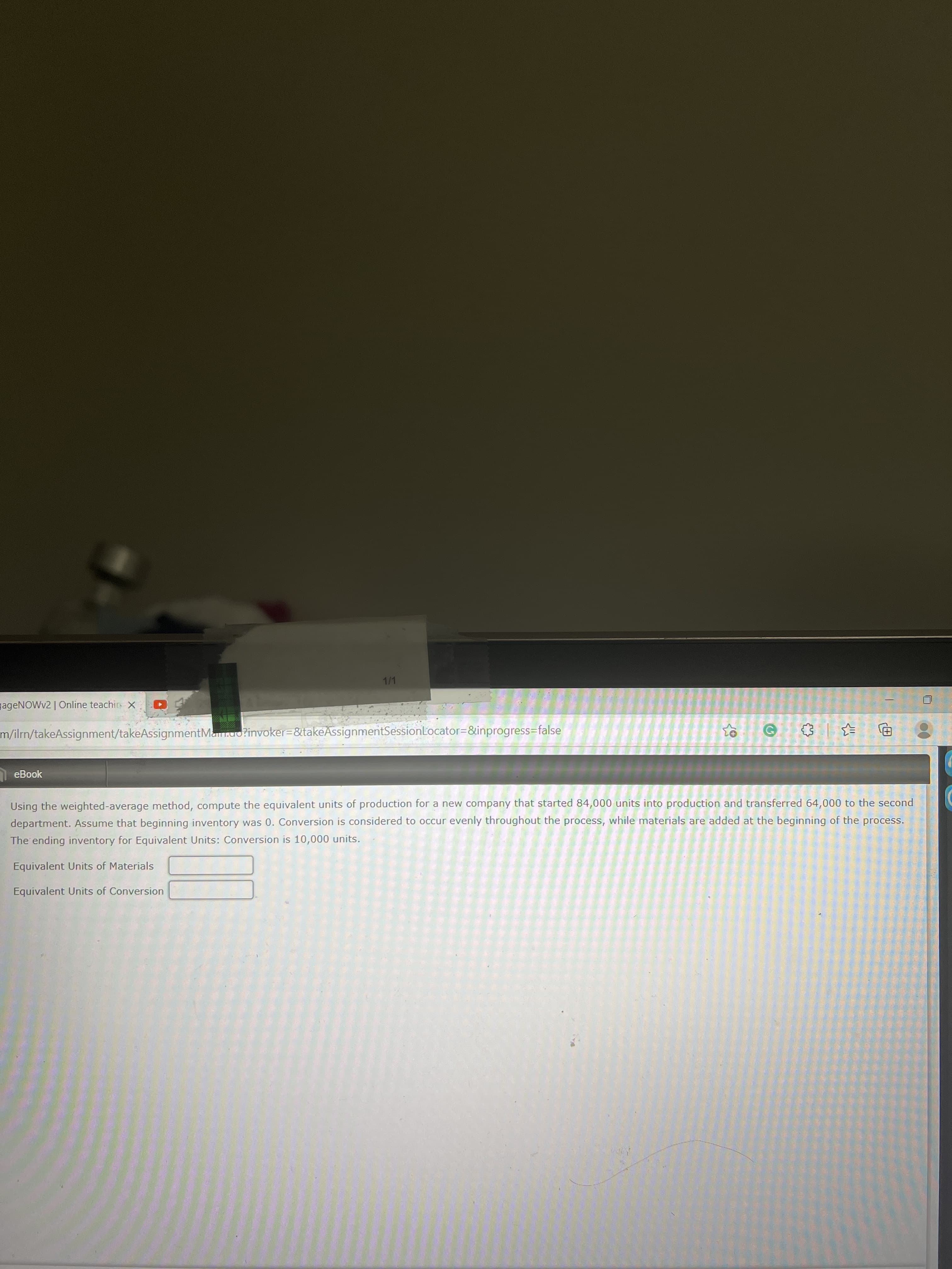 1/1
gageNOWv2 | Online teachirs X
m/ilrn/takeAssignment/takeAssignmentMa.uo?invoker=&takeAssignmentSessionLocator=&inprogress=false
eBook
Using the weighted-average method, compute the equivalent units of production for a new company that started 84,000 units into production and transferred 64,000 to the second
department. Assume that beginning inventory was 0. Conversion is considered to occur evenly throughout the process, while materials are added at the beginning of the process.
The ending inventory for Equivalent Units: Conversion is 10,000 units.
Equivalent Units of Materials
Equivalent Units of Conversion
