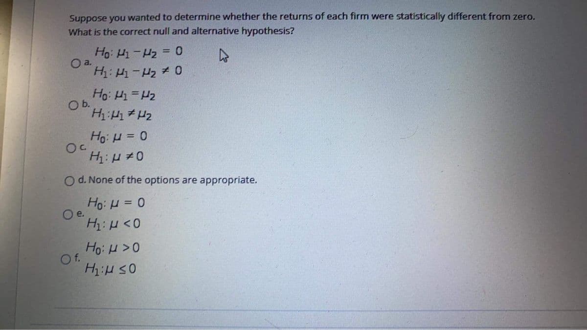 Suppose you wanted to determine whether the returns of each firm were statistically different from zero.
What is the correct null and alternative hypothesis?
Ho: Hi-H2 = 0
O a.
Ho: H =H2
b.
Ho: H = 0
O d. None of the options are appropriate.
Ho: H = 0
O e.
H: H<0
Of.
HiH SO
