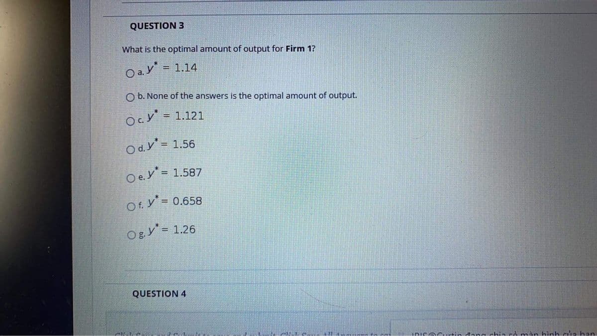 QUESTION 3
What is the optimal amount of output for Firm 1?
O a.y"
= 1.14
O b. None of the answers is the optimal amount of output.
O. y = 1.121
!!
O d.y = 1.56
O e.y = 1.587
Of. y' = 0.658
Og.y = 1.26
!!
QUESTION 4
IDISOGtin Aannchin có màn hình a han
