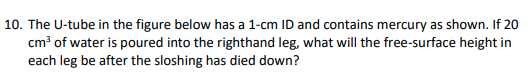 10. The U-tube in the figure below has a 1-cm ID and contains mercury as shown. If 20
cm? of water is poured into the righthand leg, what will the free-surface height in
each leg be after the sloshing has died down?
