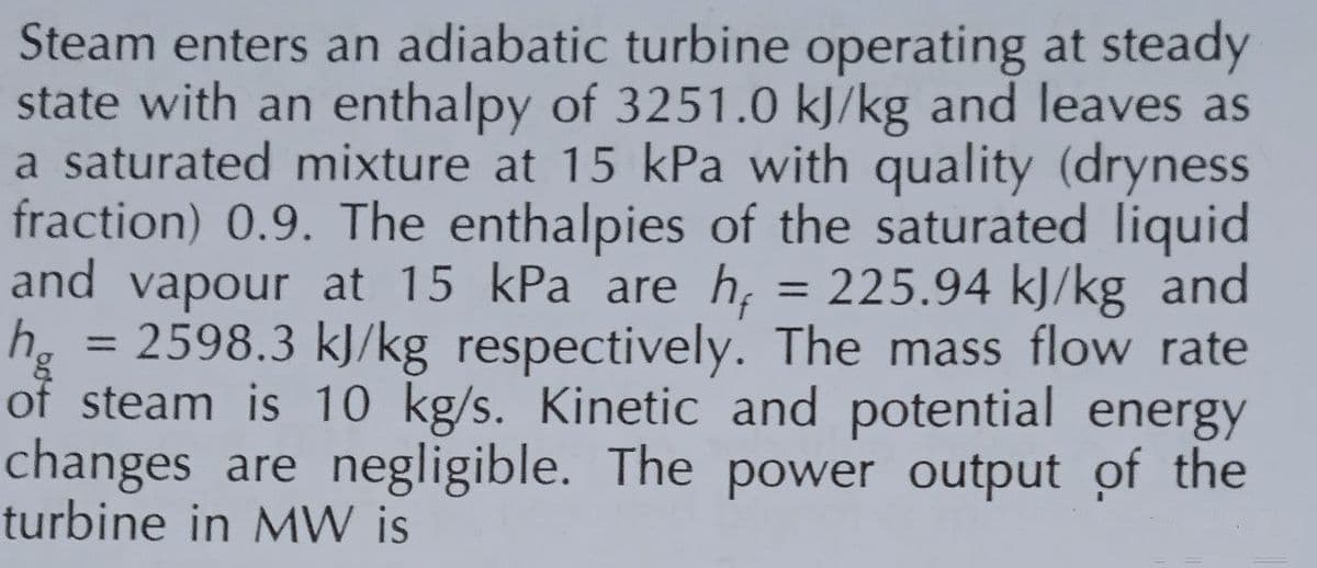 Steam enters an adiabatic turbine operating at steady
state with an enthalpy of 3251.0 kJ/kg and leaves as
a saturated mixture at 15 kPa with quality (dryness
fraction) 0.9. The enthalpies of the saturated liquid
and vapour at 15 kPa are h = 225.94 kJ/kg and
hg = 2598.3 kJ/kg respectively. The mass flow rate
of steam is 10 kg/s. Kinetic and potential energy
changes are negligible. The power output of the
turbine in MW is