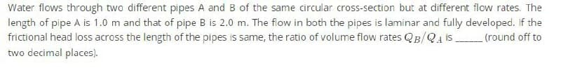 Water flows through two different pipes A and B of the same circular cross-section but at different flow rates. The
length of pipe A is 1.0 m and that of pipe B is 2.0 m. The flow in both the pipes is laminar and fully developed. If the
frictional head loss across the length of the pipes is same, the ratio of volume flow rates QB/QA IS________ (round off to
two decimal places).