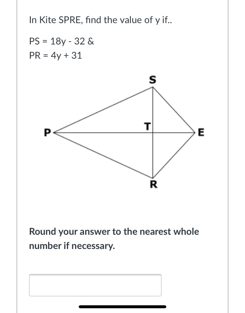 In Kite SPRE, find the value of y if..
PS = 18y - 32 &
PR = 4y + 31
S
T
E
R
Round your answer to the nearest whole
number if necessary.
