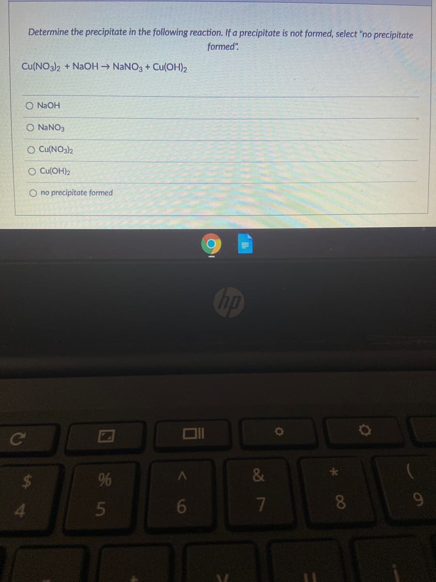 Determine the precipitate in the following reaction. If a precipitate is not formed, select "no precipitate
formed".
Cu(NO3)2 + NaOH NANO3 + Cu(OH)2
O N2OH
O NANO3
O Cu(NO3)2
O Cu(OH)2
O no precipitate formed
op
2$4
%
&
4.
5
6.
8.

