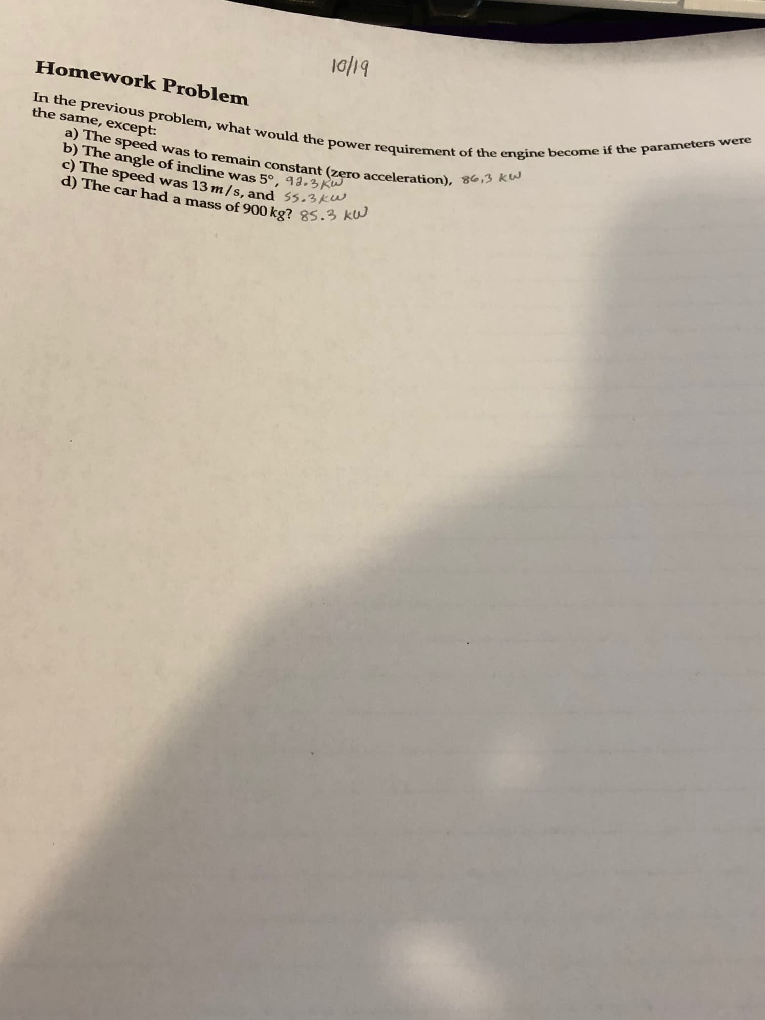 10/19
In the previous problem, what would the power requirement of the engine become if the parameters were
a) The speed was to remain constant (zero acceleration), 86,3 kW
Homework Problem
the same, except:
b) The angle of incline was 5°, 92.3 KW.
C) The speed was 13 m/s, and ss,31
d) The car had a
