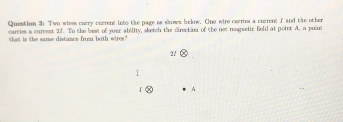 Question 3: Two wires carry current into the page as shown below. One wire carries a current I and the other
carries a current 21. To the best of your ability, sketch the direction of the net 'magnetic field at point A, a point
that is the same distance from both wires?
21 8
I
• A
