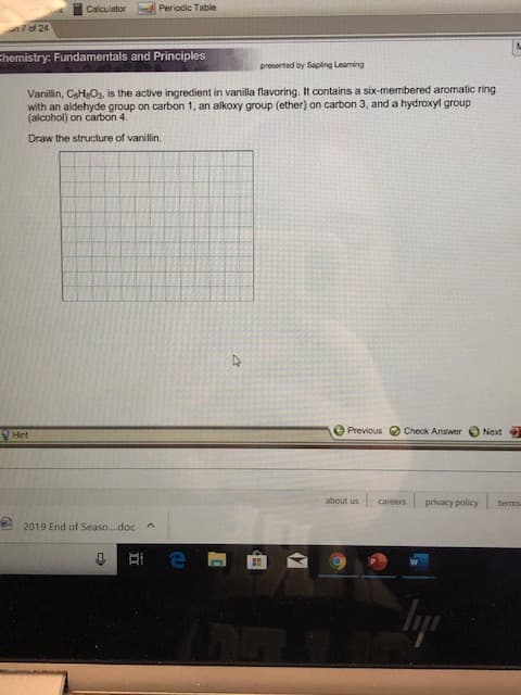 Periodic Table
Calculator
7 of 24
Chemistry: Fundamentals and Principles
preserted by Saplng Learning
Vanillin, CeHeO3, is the active ingredient in vanilla flavoring. It contains a six-membered aromatic ring
with an aldehyde group on carbon 1, an alkoxy group (ether) on carbon 3, and a hydroxyl group
(alcohol) on carbon 4.
Draw the structure of vanillin.
e Previous
Check Answer
Next
Hint
about us
careers
privacy policy
terms
2019 End of Seaso.doc
lyp
