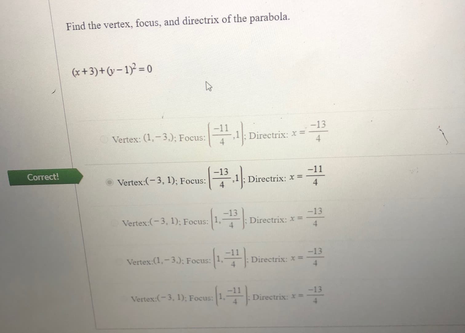 Find the vertex, focus, and directrix of the parabola.
(x+3)+(v-1)² = 0
-13
-11
Vertex: (1,-3.); Focus:
,1: Directrix: x =
4.
ect!
-13
Vertex:(-3, 1); Focus:
-11
Directrix: x =
4.
-13
Vertex:(-3, 1); Focus: 1,
-13
Directrix: x =
4.
Vertex:(1,-3.); Focus:
-11
-13
Directrix: x =
Vertex:(-3, 1); Focus:
-13
Directrix: x%3D
