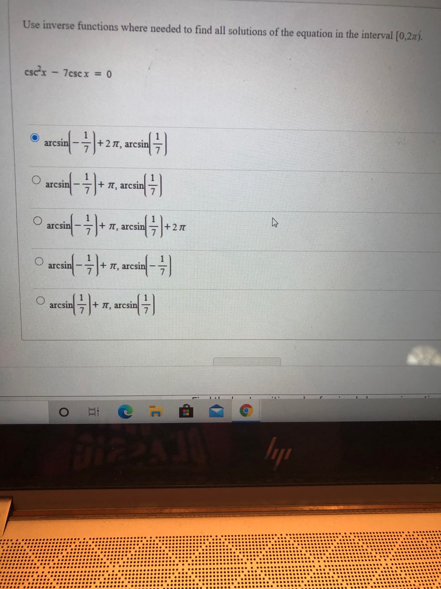 Use inverse functions where needed to find all solutions of the equation in the interval [0,27).
cscx - 7cscx = 0
arcsin
+2 n, arcsin
O arcin-)
arcsin
+ T, arcsin
arcsin
+ T, arcsin
+2 7
arcsin
+T, arcsin
