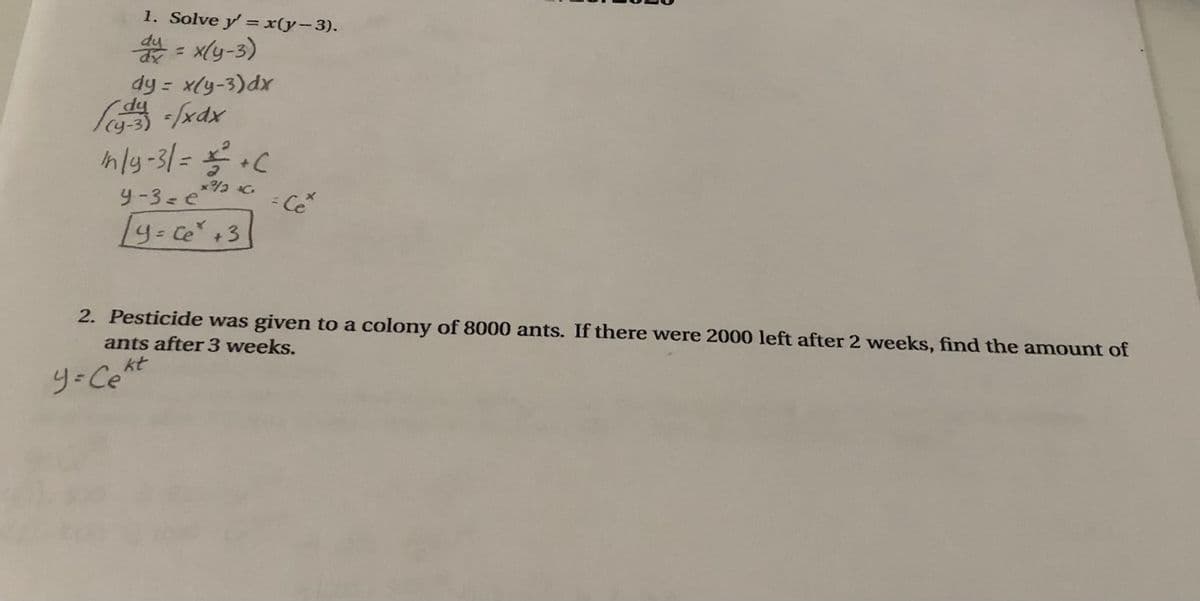 1. Solve y' = x(y-3).
*- xly-3)
dy = x(y-3)dx
dp.
%3D
nly-31= C
- Ce
Ly- ce+3
2. Pesticide was given to a colony of 8000 ants. If there were 2000 left after 2 weeks, find the amount of
ants after 3 weeks.
kt
y-Ce
