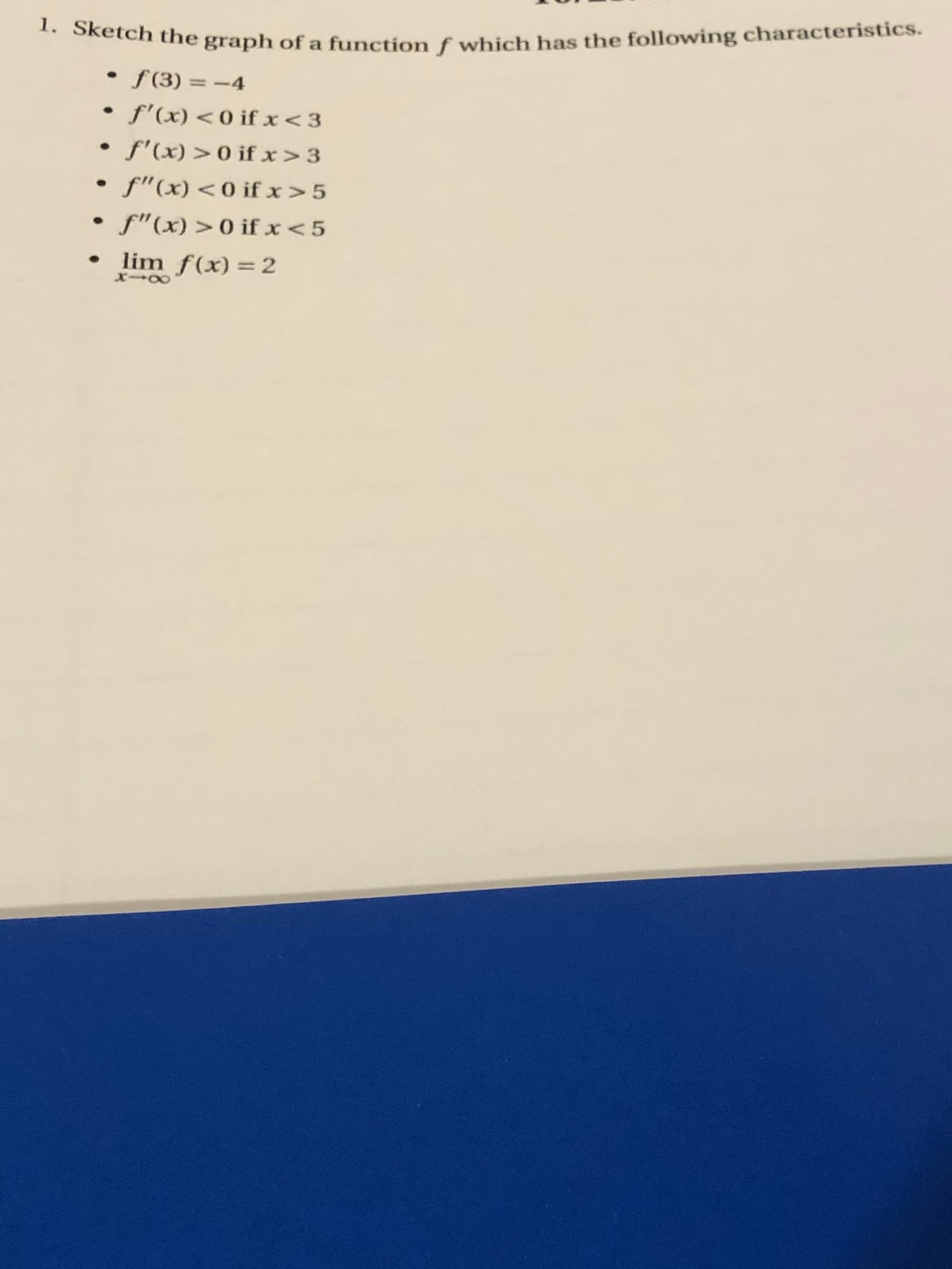 Sketch the graph of a function f which has the following characteristics.
• f(3) = -4
• f'(x) <0 if x<3
f'(x) > 0 if x>3
f"(x)<0 if x>5
• f"(x) >0 if x < 5
lim f(x) =2
