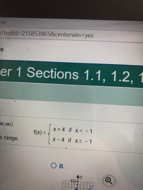 ### Piecewise Functions

In Chapter 1, Sections 1.1, 1.2, and 1.3, we explore the topic of piecewise functions. Here, we are given a specific piecewise function defined over the domain \((-∞, ∞)\):

\[ f(x) = \begin{cases} 
x + 4 & \text{if } x < -1 \\
x - 4 & \text{if } x \geq -1 
\end{cases} \]

This function has two different expressions based on the value of \(x\):

- **For \(x\) less than -1:** The function is defined as \(f(x) = x + 4\).
- **For \(x\) greater than or equal to -1:** The function is defined as \(f(x) = x - 4\).

Below the function, a portion of the image shows a plot, which is partially visible. The graph appears to host two linear segments that match the given conditions. The diagram includes the y-axis and the x-axis, and the grid points are marked. The y-axis and x-axis are labeled. Values on the axes are distinctly plotted at each interval.

The question below the graph (marked as "B.") seems to be part of a multiple-choice question, aiming to verify understanding or interpretation of the piecewise function and its graphical representation. Note that the full detail of the graph and the question options is not given in the image. 

### Key Points to Note:
- Understanding piecewise functions involves recognizing different rules for different intervals of the domain.
- Practicing graphing piecewise functions helps in visualizing how these functions behave across their distinct domains.

This will aid in strengthening your grasp on how to handle and interpret piecewise functions in various mathematical scenarios.