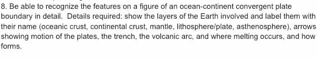 8. Be able to recognize the features on a figure of an ocean-continent convergent plate
boundary in detail. Details required: show the layers of the Earth involved and label them with
their name (oceanic crust, continental crust, mantle, lithosphere/plate, asthenosphere), arrows
showing motion of the plates, the trench, the volcanic arc, and where melting occurs, and how
forms.
