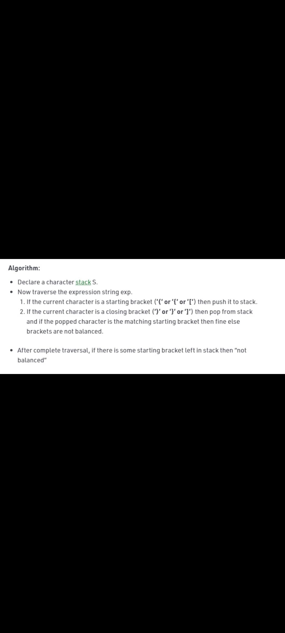 Algorithm:
• Declare a character stack S.
• Now traverse the expression string exp.
1. If the current character is a starting bracket ("(' or '{' or'I') then push it to stack.
2. If the current character is a closing bracket (')' or '}' or 'I') then pop from stack
and if the popped character is the matching starting bracket then fine else
brackets are not balanced.
• After complete traversal, if there is some starting bracket left in stack then "not
balanced"
