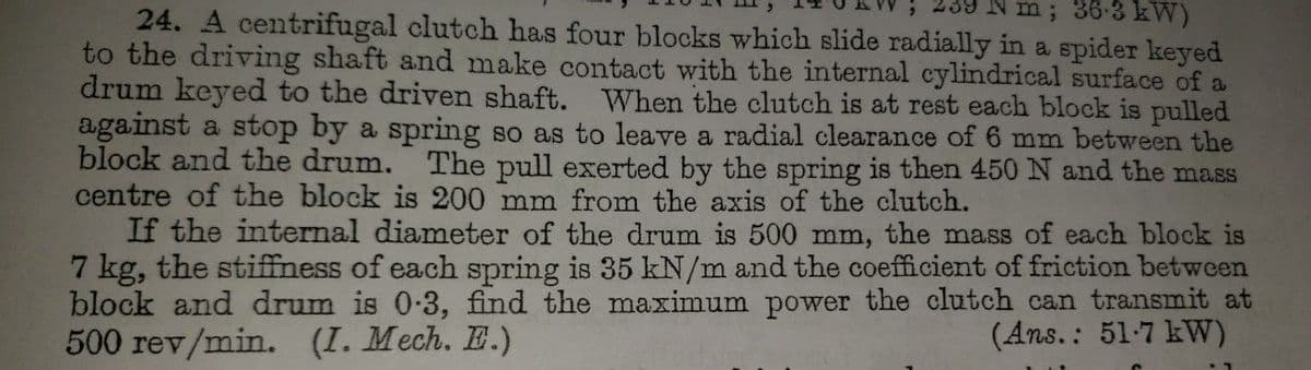 Nm; 36-3 kW)
24. A centrifugal clutch has four blocks which slide radially in a spider keyed
to the driving shaft and make contact with the internal cylindrical surface of a
drum keyed to the driven shaft. When the clutch is at rest each block is pulled
against a stop by a spring so as to leave a radial clearance of 6 mm between the
block and the drum. The pull exerted by the spring is then 450 N and the mass
centre of the block is 200 mm from the axis of the clutch.
If the internal diameter of the drum is 500 mm, the mass of each block is
7 kg, the stiffness of each spring is 35 kN/m and the coefficient of friction between
block and drum is 0-3, find the maximum power the clutch can transmit at
500 rev/min. (I. Mech. E.)
(Ans.: 51.7 kW)