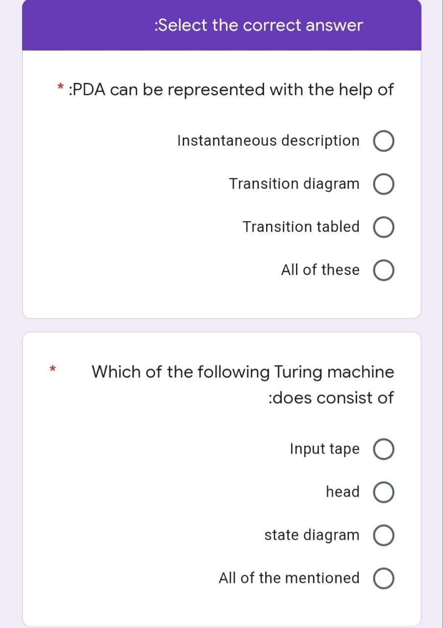 :Select the correct answer
*
:PDA can be represented with the help of
Instantaneous description O
Transition diagram O
Transition tabled O
All of these O
*
Which of the following Turing machine
:does consist of
Input tape O
head O
state diagram O
All of the mentioned O