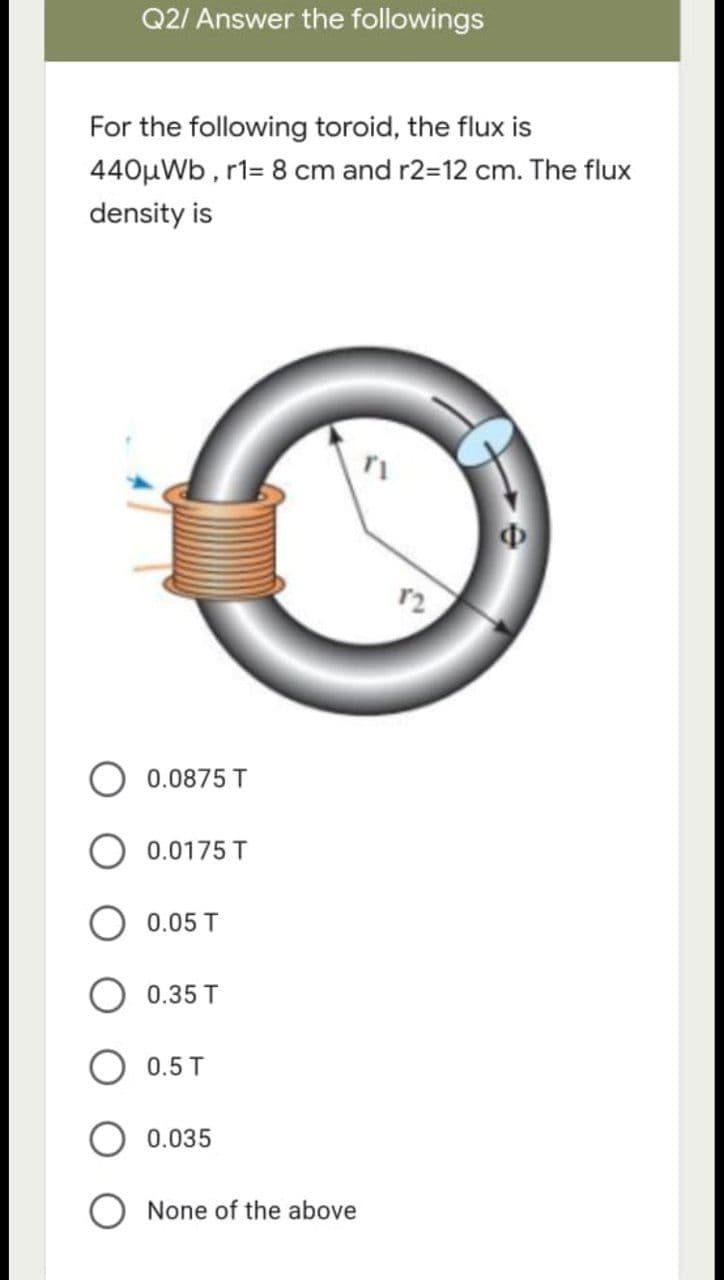 Q2/ Answer the followings
For the following toroid, the flux is
440μWb, r1= 8 cm and r2=12 cm. The flux
density is
12
0.0875 T
O 0.0175 T
0.05 T
0.35 T
0.5 T
0.035
None of the above