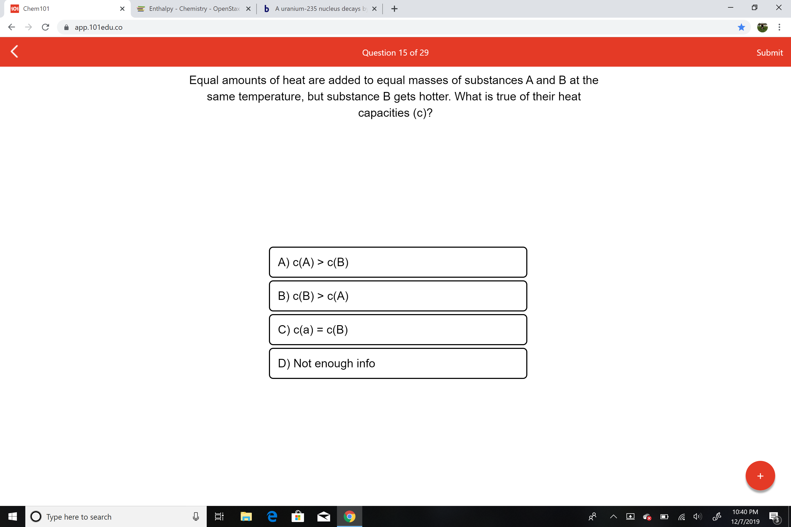 b A uranium-235 nucleus decays by x
101 Chem101
+
Enthalpy - Chemistry - OpenStax
X
app.101edu.co
Submit
Question 15 of 29
Equal amounts of heat are added to equal masses of substances A and B at the
same temperature, but substance B gets hotter. What is true of their heat
capacities (c)?
A) c(A) > c(B)
B) c(B) > c(A)
C) c(a) = c(B)
D) Not enough info
10:40 PM
O Type here to search
12/7/2019
