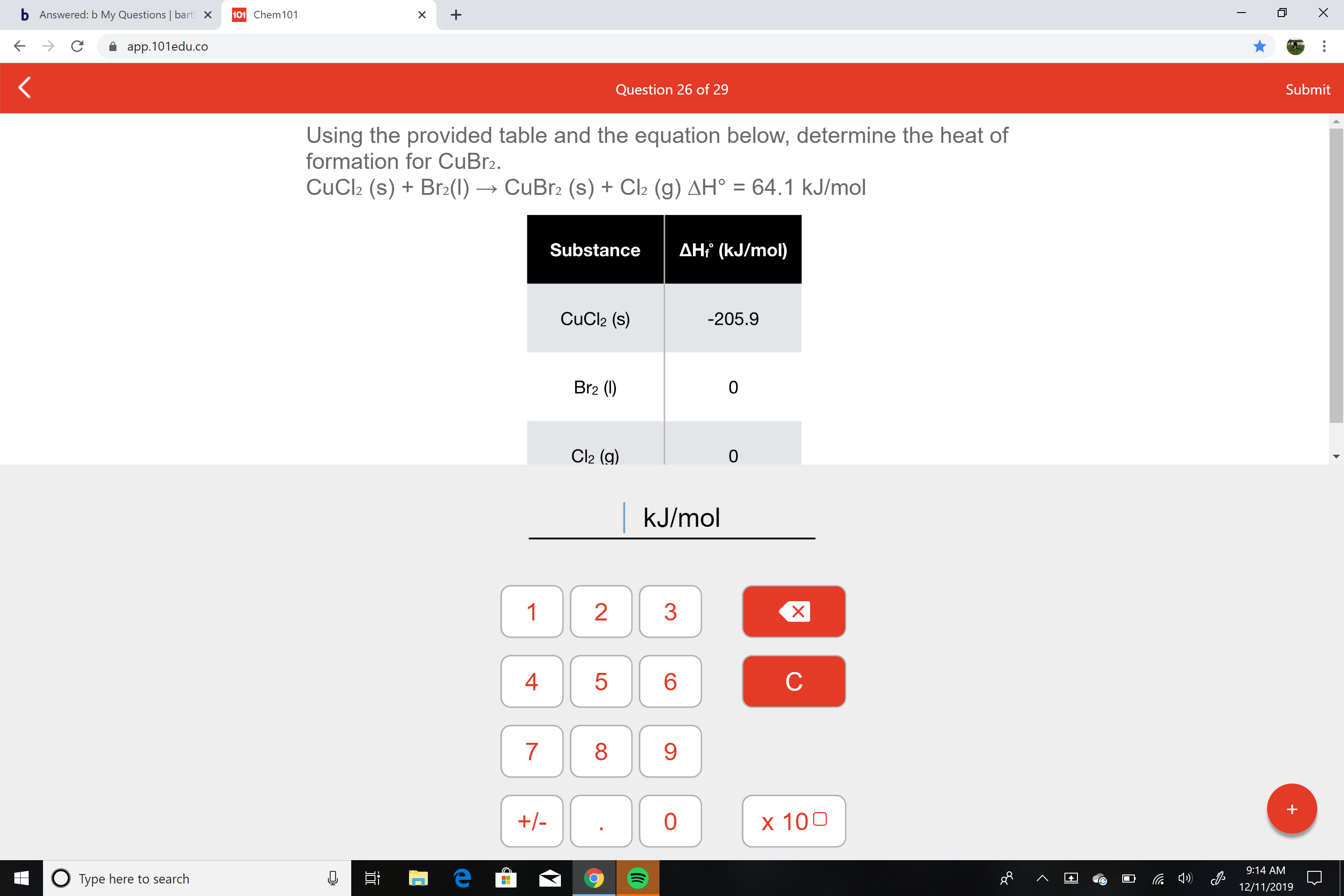 b Answered: b My Questions | bart
101 Chem101
X
app.101edu.co
Submit
Question 26 of 29
Using the provided table and the equation below, determine the heat of
formation for CuBr2.
CuCl2 (s) + Br2(1) → CuBr2 (s) + Cl2 (g) AH° = 64.1 kJ/mol
AHť (kJ/mol)
Substance
CuCl2 (s)
-205.9
Br2 (1)
Cl2 (g)
kJ/mol
1
3
4
9.
+/-
x 100
9:14 AM
O Type here to search
12/11/2019
LO
