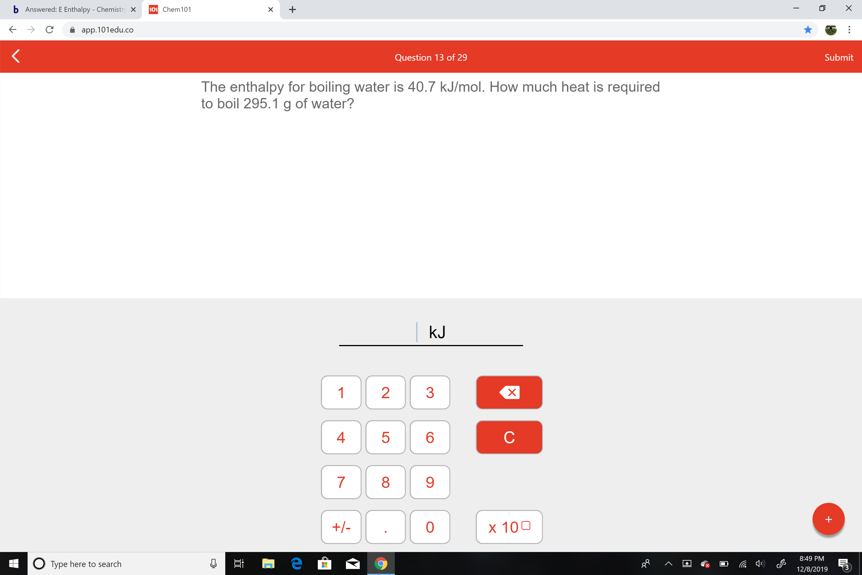 b Answered: E Enthalpy - Chemistry X
101 Chem101
app.101edu.co
Submit
Question 13 of 29
The enthalpy for boiling water is 40.7 kJ/mol. How much heat is required
to boil 295.1 g of water?
kJ
1
4
8.
9.
+/-
x 100
8:49 PM
O Type here to search
12/8/2019
LO
