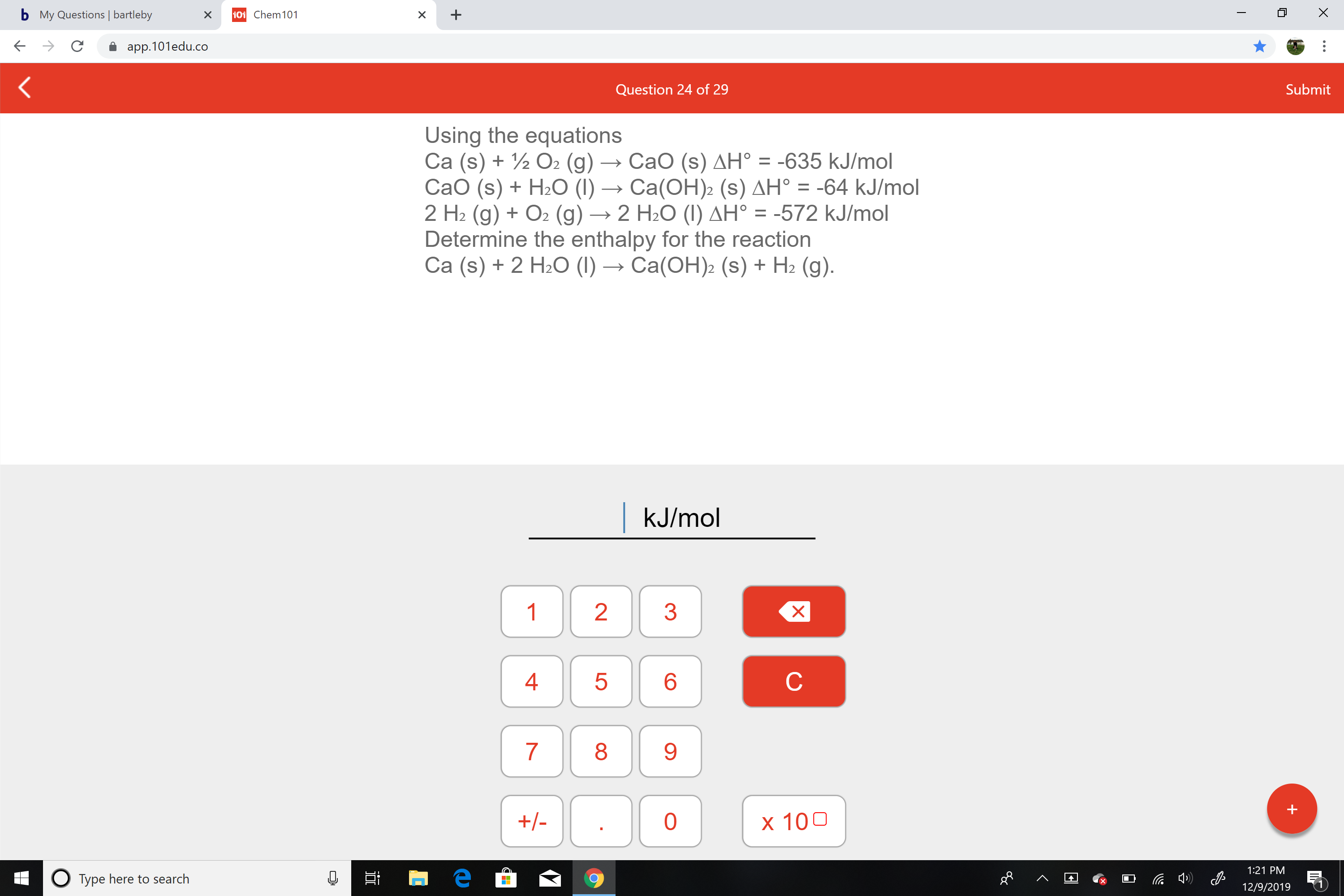 b My Questions | bartleby
101 Chem101
app.101edu.co
Submit
Question 24 of 29
Using the equations
Ca (s) + ½ O2 (g) → CaO (s) AH° = -635 kJ/mol
CaO (s) + H2O (1) → Ca(OH)2 (s) AH° = -64 kJ/mol
2 H2 (g) + O2 (g) → 2 H2O (I) AH° = -572 kJ/mol
Determine the enthalpy for the reaction
Ca (s) + 2 H2O (I) → Ca(OH)2 (s) + H2 (g).
%3D
|kJ/mol
1
3
4
9.
+/-
x 100
1:21 PM
O Type here to search
12/9/2019
LO
