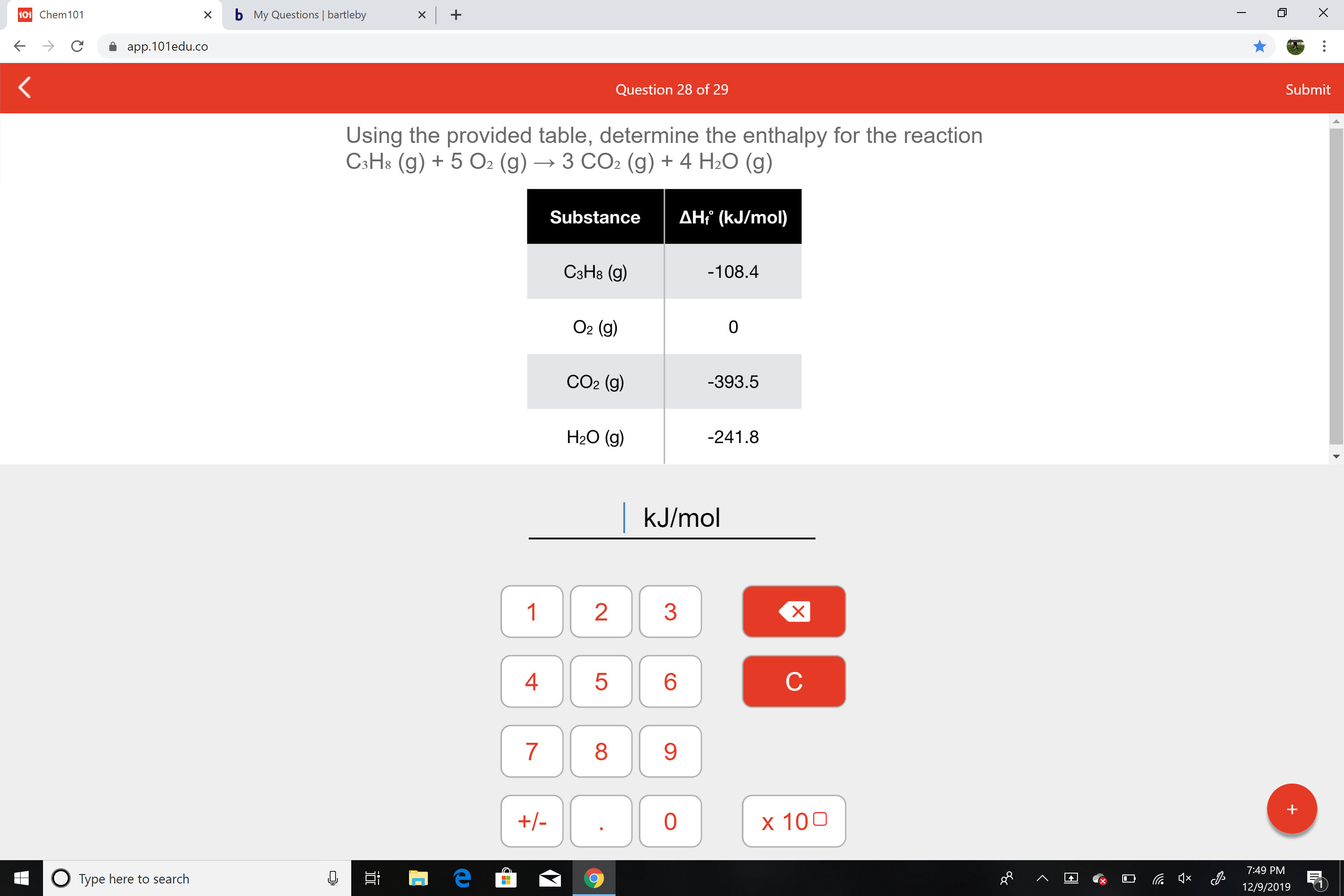 b My Questions | bartleby
101 Chem101
app.101edu.co
Submit
Question 28 of 29
Using the provided table, determine the enthalpy for the reaction
C3H8 (g) + 5 O2 (g) → 3 CO2 (g) + 4 H2O (g)
AH? (kJ/mol)
Substance
СэНв (9)
-108.4
O2 (g)
CO2 (g)
-393.5
H2O (g)
-241.8
|kJ/mol
х
1
3
4
8.
9.
+/-
х 100
7:49 PM
O Type here to search
12/9/2019
LO
