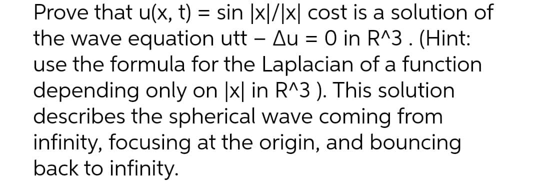 Prove that u(x, t) = sin |x|/|x| cost is a solution of
the wave equation utt – Au = 0 in R^3. (Hint:
use the formula for the Laplacian of a function
depending only on |x| in R^3 ). This solution
describes the spherical wave coming from
infinity, focusing at the origin, and bouncing
back to infinity.
