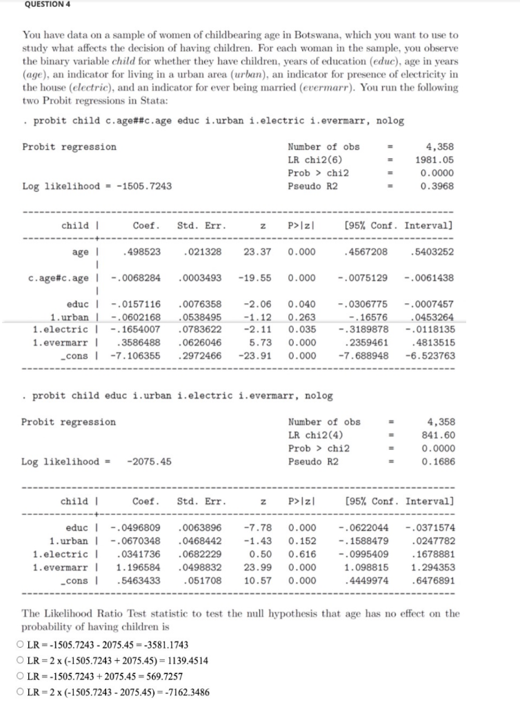 QUESTION 4
You have data on a sample of women of childbearing age in Botswana, which you want to use to
study what affects the decision of having children. For each woman in the sample, you observe
the binary variable child for whether they have children, years of education (educ), age in years
(age), an indicator for living in a urban area (urban), an indicator for presence of electricity in
the house (electric), and an indicator for ever being married (evermarr). You run the following
two Probit regressions in Stata:
• probit child c.age##c.age educ i.urban i.electric i.evermarr, nolog
Probit regression
Number of obs
4,358
LR chi2(6)
1981.05
Prob > chi2
Pseudo R2
0.0000
Log likelihood = -1505.7243
0.3968
child |
Coef.
Std. Err.
P>|z|
(95% Conf. Interval]
age |
.498523
.021328
23.37
0.000
.4567208
.5403252
c.age#c.age |
-.0068284
.0003493
-19.55
0.000
-.0075129
-.0061438
educ I
-.0157116
.0076358
-2.06
0.040
-.0306775
-.0007457
-.16576
-.3189878
.0453264
-.0118135
1.urban |
-.0602168
.0538495
-1.12
0.263
1.electric |
-.1654007
.0783622
-2.11
0.035
1.evermarr |
.3586488
.0626046
5.73
0.000
.2359461
.4813515
_cons |
-7.106355
.2972466
-23.91
0.000
-7.688948
-6.523763
• probit child educ i.urban i.electric i.evermarr, nolog
Probit regression
Number of obs
4,358
LR chi2(4)
841.60
Prob
chi2
0.0000
Log likelihood =
-2075.45
Pseudo R2
0.1686
child I
Coef.
Std. Err.
P>|z|
[95% Conf. Interval]
educ |
-.0496809
.0063896
-7.78
0.000
-.0622044
.0371574
1. urban |
1.electric I
-.0670348
.0468442
-1.43
0.152
-.1588479
.0247782
.0341736
.0682229
0.50
0.616
-.0995409
.1678881
1. evermarr |
1.196584
.0498832
23.99
0.000
1.098815
1.294353
cons|
.5463433
.051708
10.57
0.000
.4449974
.6476891
The Likelihood Ratio Test statistic to test the null hypothesis that age has no effect on the
probability of having children is
O LR = -1505.7243 - 2075.45 = -3581.1743
O LR = 2 x (-1505.7243 + 2075.45) = 1139.4514
O LR = -1505.7243 + 2075.45 = 569.7257
O LR = 2 x (-1505.7243 - 2075.45) =-7162.3486
