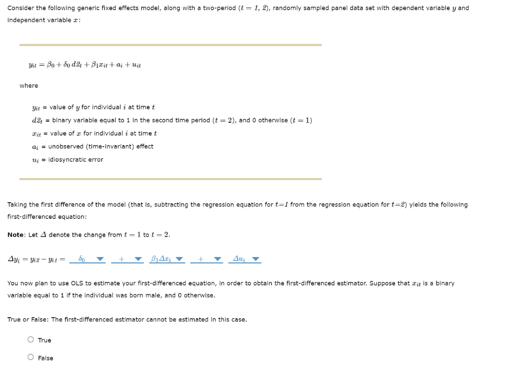 Consider the following generic fixed effects model, along with a two-period (t = 1, 2), randomly sampled panel data set with dependent variable y and
independent variable x:
Yit = Bo + 5o d24 + B1rit + ai +Uit
where
Yit = value of y for individual i at timet
d2; = binary variable equal to 1 in the second time period (t = 2), and o otherwise (t = 1)
Cit = value of a for individual i at time t
a; = unobserved (time-invariant) effect
Uj = idiosyncratic error
Taking the first difference of the model (that is, subtracting the regression equation for t=1 from the regression equation for t=2) yields the following
first-differenced equation:
Note: Let A denote the change from t=1 to t = 2.
Ay; = Yi2 – Yi1=
So
Au;
You now plan to use OLS to estimate your first-differenced equation, in order to obtain the first-differenced estimator. Suppose that ait is a binary
variable equal to 1 if the individual was born male, and o otherwise.
True or False: The first-differenced estimator cannot be estimated in this case.
O True
O False
