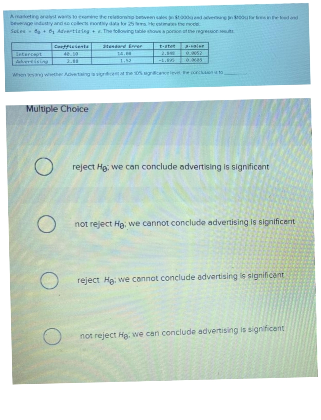 A marketing analyst wants to examine the relationship between sales (in $1,000s) and advertising (in $100s) for firms in the food and
beverage industry and so collects monthly data for 25 firms. He estimates the model:
Sales 6g + 61 Advertising + e. The following table shows a portion of the regression results.
Coefficients
Standard Error
t-stat
p-value
40.10
14.88
2.848
0.0052
Intercept
Advertising
2.88
1.52
-1.895
0.0608
When testing whether Advertising is significant at the 10% significance level, the conclusion is to
Multiple Choice
reject Hg, we can conclude advertising is significant
not reject He; we cannot conclude advertising is significant
reject He; we cannot conclude advertising is significant
not reject He; we can conclude advertising is significant
