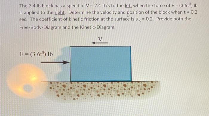 The 7.4 lb block has a speed of V = 2.4 ft/s to the left when the force of F = (3.6t3) lb
is applied to the right. Determine the velocity and position of the block when t = 0.2
sec. The coefficient of kinetic friction at the surface is uy = 0.2. Provide both the
Free-Body-Diagram and the Kinetic-Diagram.
V
F= (3.6t) lb
