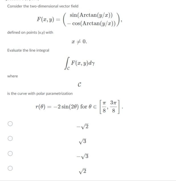 Consider the two-dimensional vector field
sin(Arctan(y/æ))
cos(Arctan(y/x)),
F(x,y) =
defined on points (x,y) with
x + 0.
Evaluate the line integral
|F(z, y)dy
where
is the curve with polar parametrization
r(0) = -2 sin(20) for 0 €
IT 37
8' 8
V3
-V3
V2
