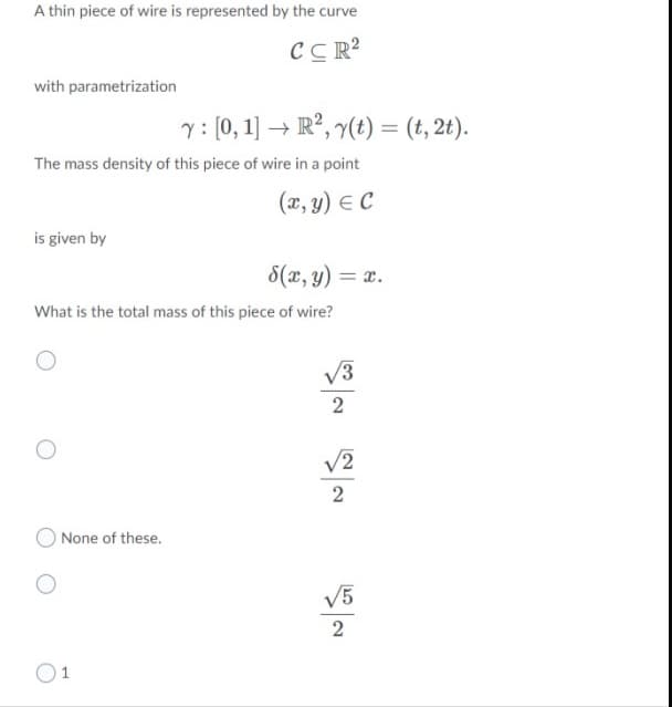 A thin piece of wire is represented by the curve
CC R?
with parametrization
y: (0, 1) → R², y(t) = (t, 2t).
The mass density of this piece of wire in a point
(x, y) E C
is given by
8(x, y) = x.
What is the total mass of this piece of wire?
V3
2
V2
2
O None of these.
V5
2
O1
