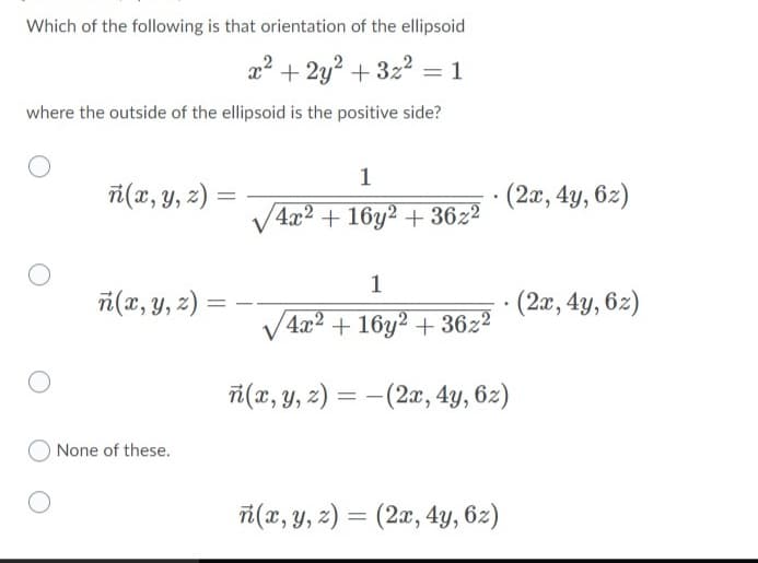 Which of the following is that orientation of the ellipsoid
a? + 2y? + 322 = 1
where the outside of the ellipsoid is the positive side?
1
i(x, y, z) =
(2x, 4y, 6z)
V4x2 + 16y2 + 36z²
1
i(x, y, z) =
(2x, 4y, 6z)
V4x2 + 16y2 + 36z²
i(x, y, z) = –(2æ, 4y, 62)
O None of these.
ri(x, y, 2) = (2x, 4y, 6z)
