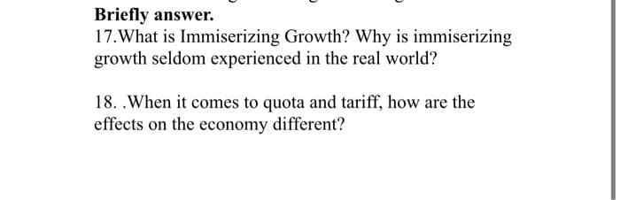 Briefly answer.
17. What is Immiserizing Growth? Why is immiserizing
growth seldom experienced in the real world?
18. . When it comes to quota and tariff, how are the
effects on the economy different?