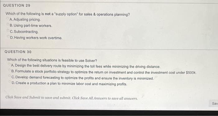 QUESTION 29
Which of the following is not a "supply option" for sales & operations planning?
A. Adjusting pricing.
B.Using part-time workers.
C. Subcontracting.
D. Having workers work overtime.
QUESTION 30
Which of the following situations is feasible to use Solver?
A. Design the best delivery route by minimizing the toll fees while minimizing the driving distance.
B. Formulate a stock portfolio strategy to optimize the return on investment and control the investment cost under $500k.
C.Develop demand forecasting to optimize the profits and ensure the inventory is minimized.
D. Create a production a plan to minimize labor cost and maximizing profits.
Click Save and Submit to save and submit. Click Save All Ansuers to save all answers.
Sav
