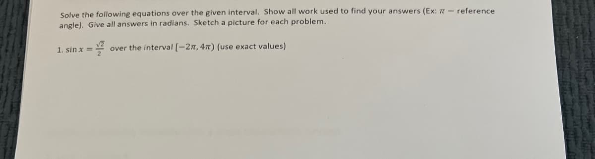 Solve the following equations over the given interval. Show all work used to find your answers (Ex: TT - reference.
angle). Give all answers in radians. Sketch a picture for each problem.
over the interval [-2π, 4π) (use exact values)
1. sin x =