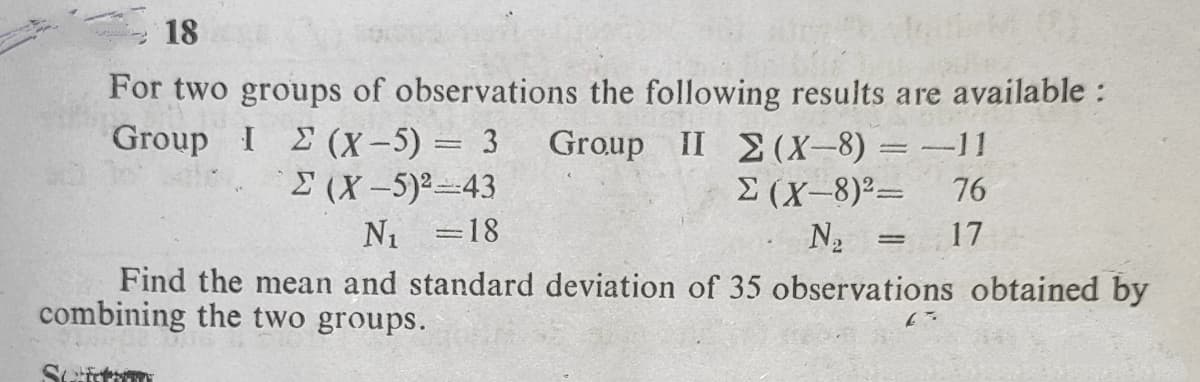 18
For two groups of observations the following results are available :
Group IΣ (X- ) 3
Group II 2(X-8) = -11
E (X-8)²=
N2
(X-5)243
76
N1 =18
17
Find the mean and standard deviation of 35 observations obtained by
combining the two groups.
