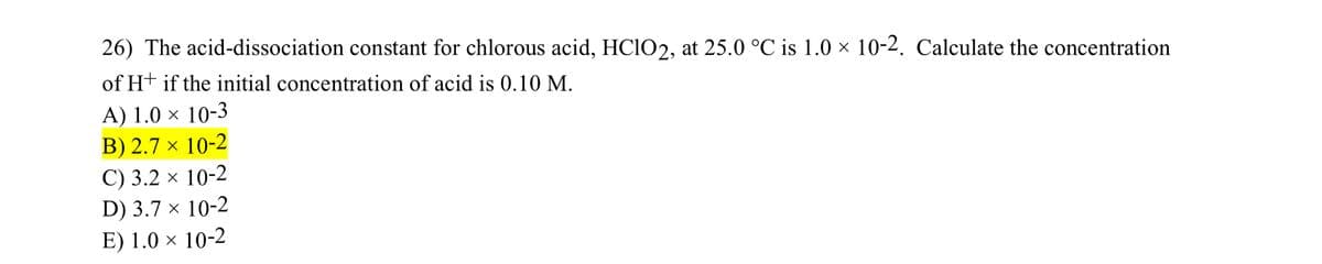 26) The acid-dissociation constant for chlorous acid, HClO2, at 25.0 °C is 1.0 × 10-2. Calculate the concentration
of H+ if the initial concentration of acid is 0.10 M.
A) 1.0 × 10-3
B) 2.7 × 10-2
C) 3.2 × 10-2
D) 3.7 × 10-2
E) 1.0 × 10-2